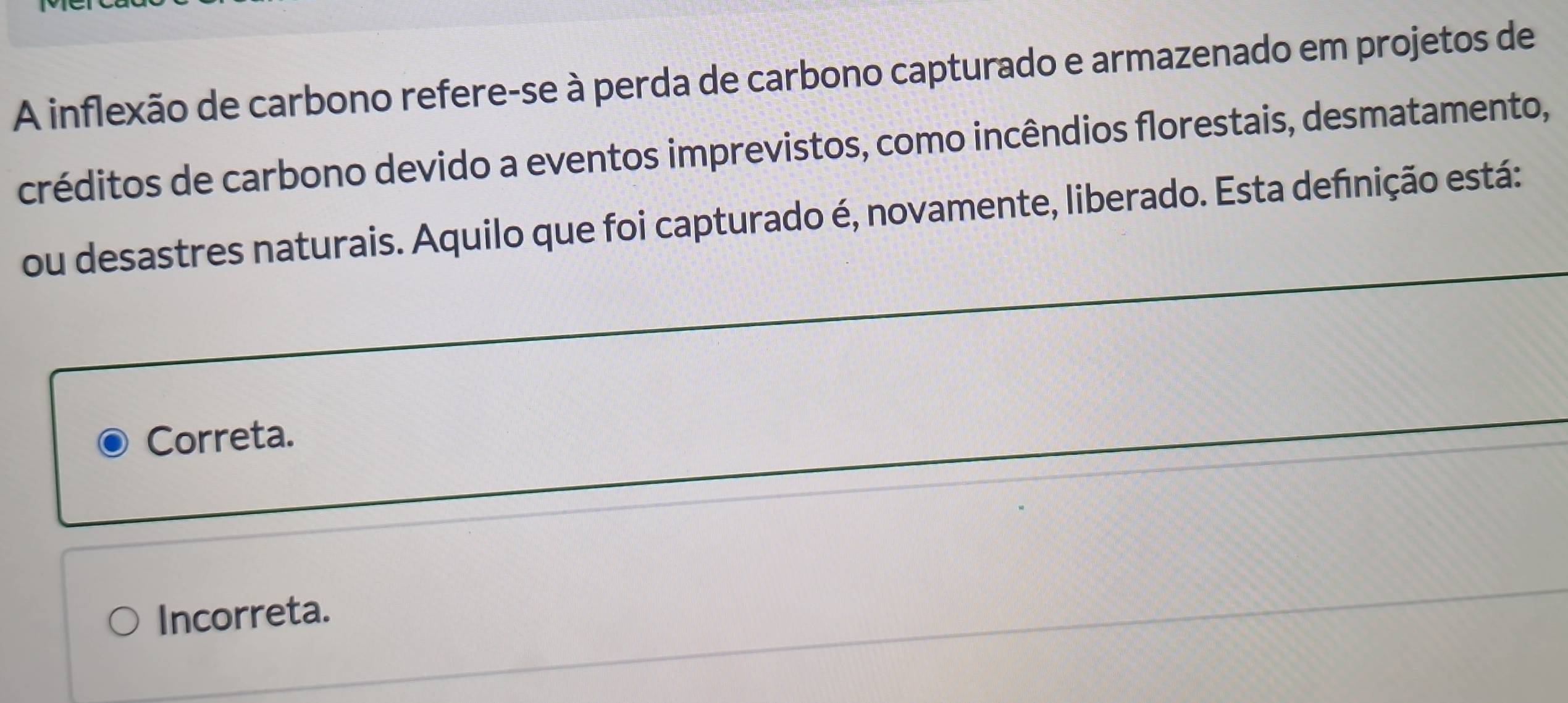 A inflexão de carbono refere-se à perda de carbono capturado e armazenado em projetos de
créditos de carbono devido a eventos imprevistos, como incêndios florestais, desmatamento,
ou desastres naturais. Aquilo que foi capturado é, novamente, liberado. Esta defnição está:
Correta.
Incorreta.