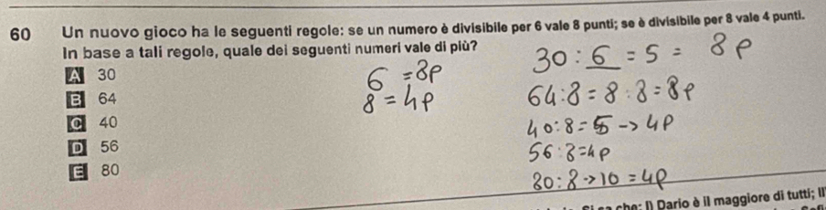 Un nuovo gioco ha le seguenti regole: se un numero è divisibile per 6 vale 8 punti; se è divisibile per 8 vale 4 punti.
In base a tali regole, quale dei seguenti numeri vale di più?
A 30
B 64
0 40
D 56
E 80
* I Dario è il maggiore di tutti; Il