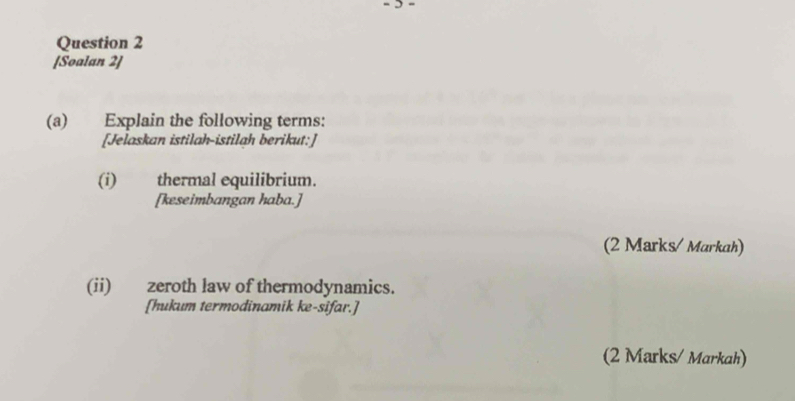 [Soalan 2] 
(a) Explain the following terms: 
[Jelaskan istilah-istilah berikut:] 
(i) thermal equilibrium. 
[keseimbangan haba.] 
(2 Marks/ Markah) 
(ii) zeroth law of thermodynamics. 
[hukum termodinamik ke-sifar.] 
(2 Marks/ Markah)