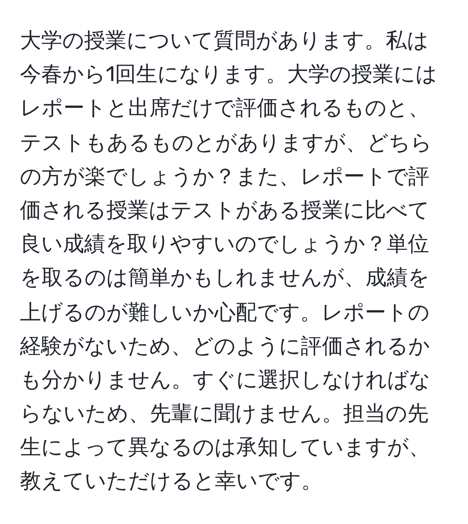 大学の授業について質問があります。私は今春から1回生になります。大学の授業にはレポートと出席だけで評価されるものと、テストもあるものとがありますが、どちらの方が楽でしょうか？また、レポートで評価される授業はテストがある授業に比べて良い成績を取りやすいのでしょうか？単位を取るのは簡単かもしれませんが、成績を上げるのが難しいか心配です。レポートの経験がないため、どのように評価されるかも分かりません。すぐに選択しなければならないため、先輩に聞けません。担当の先生によって異なるのは承知していますが、教えていただけると幸いです。