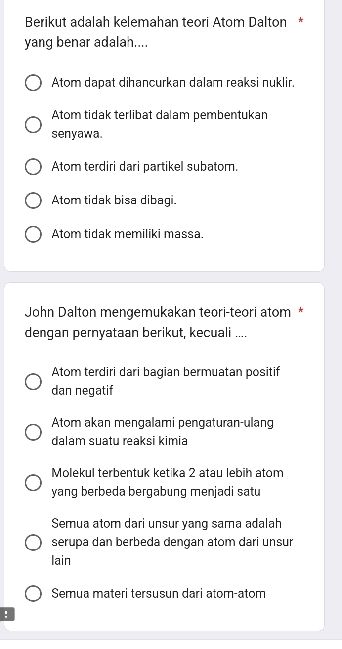 Berikut adalah kelemahan teori Atom Dalton *
yang benar adalah....
Atom dapat dihancurkan dalam reaksi nuklir.
Atom tidak terlibat dalam pembentukan
senyawa.
Atom terdiri dari partikel subatom.
Atom tidak bisa dibagi.
Atom tidak memiliki massa.
John Dalton mengemukakan teori-teori atom *
dengan pernyataan berikut, kecuali ....
Atom terdiri dari bagian bermuatan positif
dan negatif
Atom akan mengalami pengaturan-ulang
dalam suatu reaksi kimia
Molekul terbentuk ketika 2 atau lebih atom
yang berbeda bergabung menjadi satu
Semua atom dari unsur yang sama adalah
serupa dan berbeda dengan atom dari unsur
lain
Semua materi tersusun dari atom-atom
!