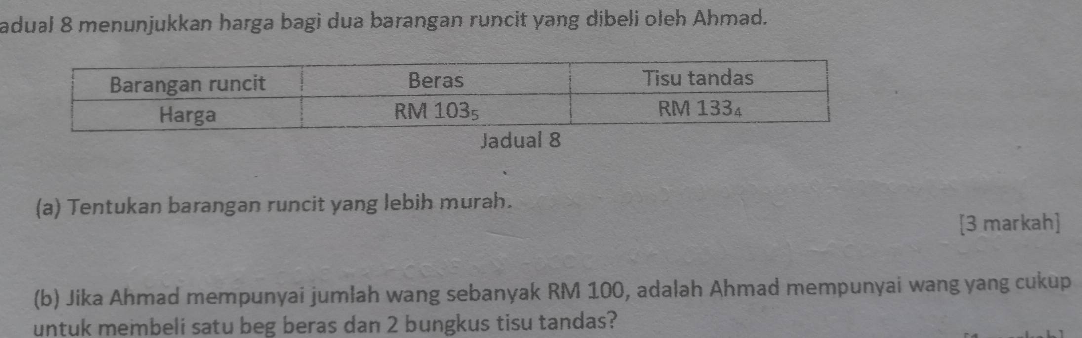 adual 8 menunjukkan harga bagi dua barangan runcit yang dibeli oleh Ahmad. 
(a) Tentukan barangan runcit yang lebih murah. 
[3 markah] 
(b) Jika Ahmad mempunyai jumlah wang sebanyak RM 100, adalah Ahmad mempunyai wang yang cukup 
untuk membeli satu beg beras dan 2 bungkus tisu tandas?