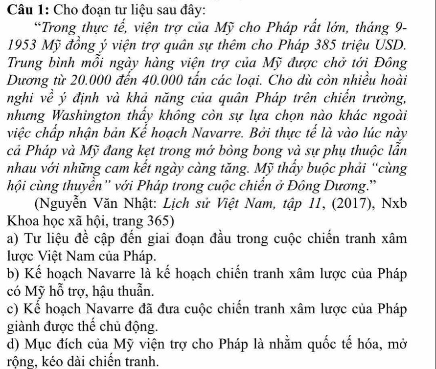 Cho đoạn tư liệu sau đây: 
“Trong thực tế, viện trợ của Mỹ cho Pháp rất lớn, tháng 9- 
1953 Mỹ đồng ý viện trợ quân sự thêm cho Pháp 385 triệu USD. 
Trung bình mỗi ngày hàng viện trợ của Mỹ được chở tới Đông 
Dương từ 20.000 đến 40.000 tấn các loại. Cho dù còn nhiều hoài 
nghi về ý định và khả năng của quân Pháp trên chiến trường, 
nhưng Washington thầy không còn sự lựa chọn nào khác ngoài 
việc chấp nhận bản Kế hoạch Navarre. Bởi thực tế là vào lúc này 
cả Pháp và Mỹ đang kẹt trong mớ bòng bong và sự phụ thuộc lẫn 
nhau với những cam kết ngày càng tăng. Mỹ thầy buộc phải “cùng 
hội cùng thuyền'' với Pháp trong cuộc chiến ở Đông Dương.'' 
(Nguyễn Văn Nhật: Lịch sử Việt Nam, tập 11, (2017), Nxb 
Khoa học xã hội, trang 365) 
a) Tư liệu đề cập đến giai đoạn đầu trong cuộc chiến tranh xâm 
lược Việt Nam của Pháp. 
b) Kế hoạch Navarre là kế hoạch chiến tranh xâm lược của Pháp 
có Mỹ hỗ trợ, hậu thuẫn. 
c) Kế hoạch Navarre đã đưa cuộc chiến tranh xâm lược của Pháp 
giành được thể chủ động. 
d) Mục đích của Mỹ viện trợ cho Pháp là nhằm quốc tế hóa, mở 
rộng, kéo dài chiến tranh.