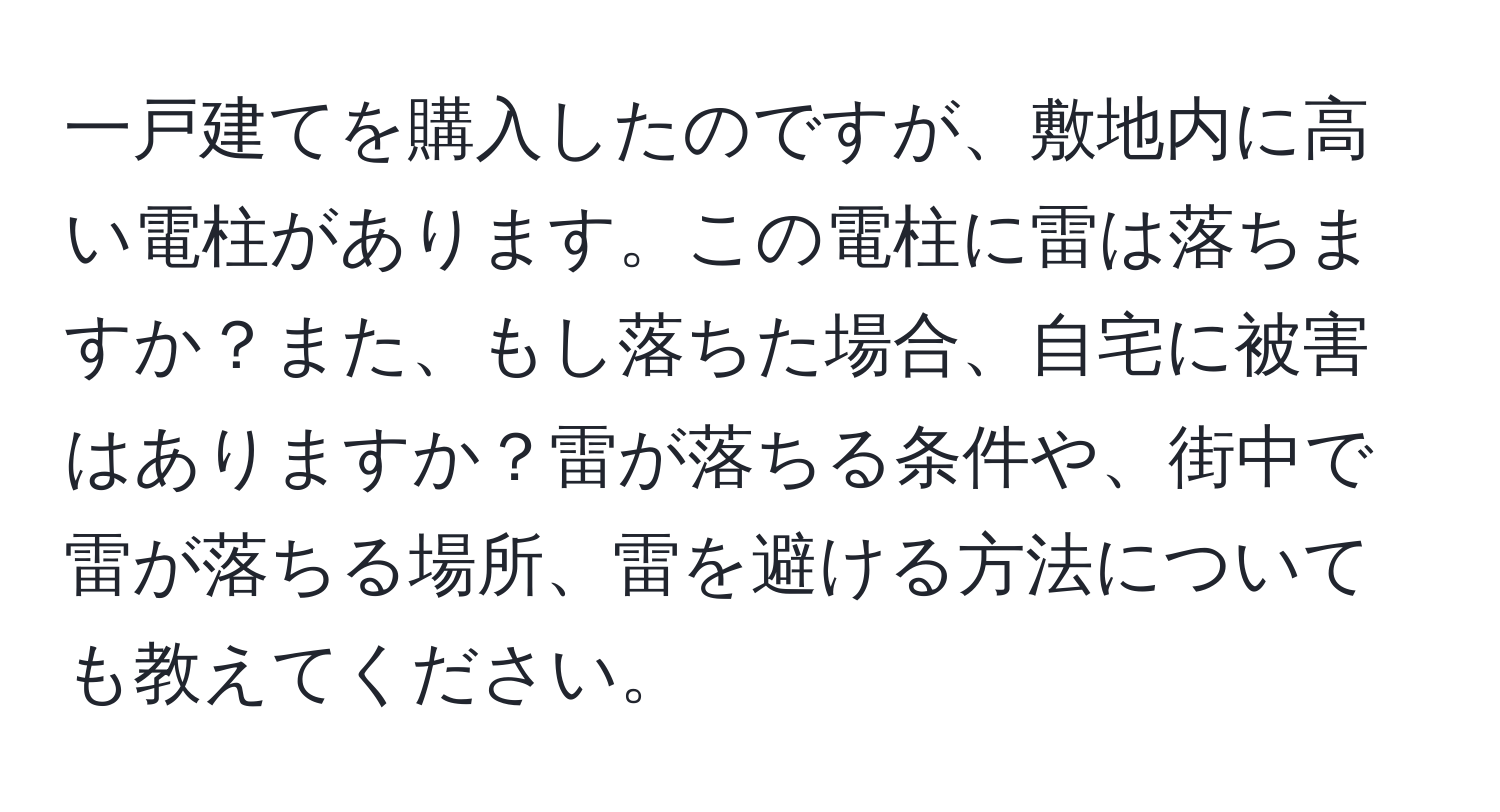 一戸建てを購入したのですが、敷地内に高い電柱があります。この電柱に雷は落ちますか？また、もし落ちた場合、自宅に被害はありますか？雷が落ちる条件や、街中で雷が落ちる場所、雷を避ける方法についても教えてください。