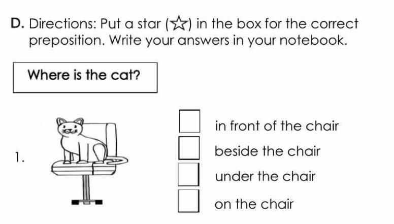 Directions: Put a star in the box for the correct
preposition. Write your answers in your notebook.
Where is the cat?
in front of the chair
1.
beside the chair
under the chair
on the chair