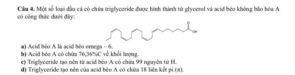 Một số loại dầu cá có chứa triglyceride được hình thành từ glycerol và acid béo không bão hòa A
có công thức dưới đây:
a) Acid béo A là acid béo omega - 6.
b) Acid béo A có chứa 76, 36% C về khối lượng.
c) Triglyceride tạo nên từ acid béo A có chứa 99 nguyên tử H.
d) Triglyceride tạo nên của acid béo A có chứa 18 liên kết pi (π).