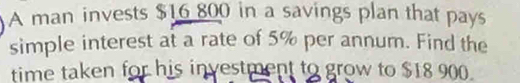 A man invests $16 800 in a savings plan that pays 
simple interest at a rate of 5% per annum. Find the 
time taken for his investment to grow to $18 900.