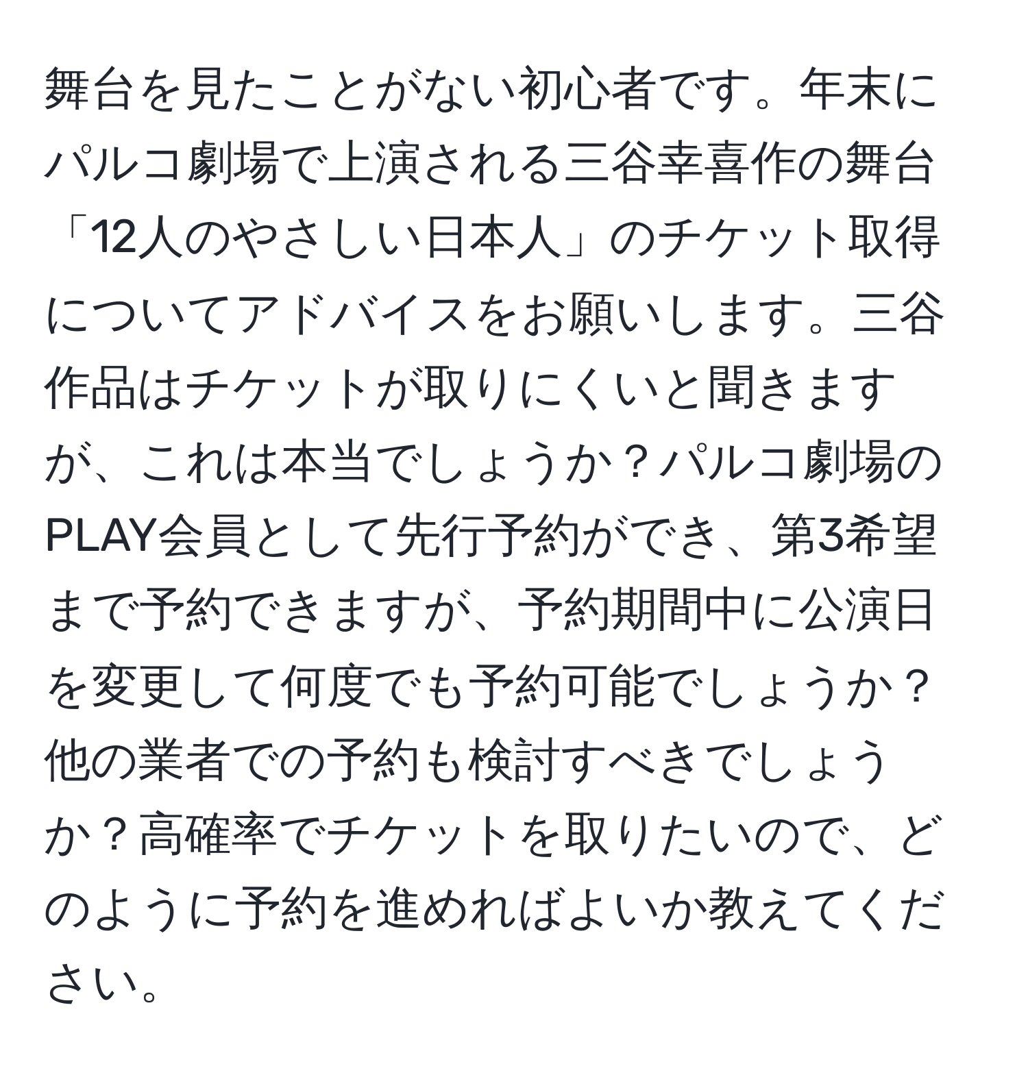 舞台を見たことがない初心者です。年末にパルコ劇場で上演される三谷幸喜作の舞台「12人のやさしい日本人」のチケット取得についてアドバイスをお願いします。三谷作品はチケットが取りにくいと聞きますが、これは本当でしょうか？パルコ劇場のPLAY会員として先行予約ができ、第3希望まで予約できますが、予約期間中に公演日を変更して何度でも予約可能でしょうか？他の業者での予約も検討すべきでしょうか？高確率でチケットを取りたいので、どのように予約を進めればよいか教えてください。