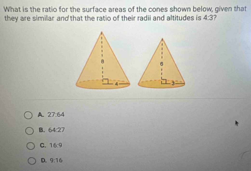 What is the ratio for the surface areas of the cones shown below, given that
they are similar and that the ratio of their radii and altitudes is 4:3
A. 27:64
B. 64:27
C. 16:9
D. 9:16