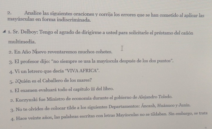 Analice las siguientes oraciones y corrija los errores que se han cometido al aplicar las 
mayúsculas en forma indiscriminada. 
1. Sr. Delboy: Tengo el agrado de dirigirme a usted para solicitarle el préstamo del cañón 
multimedia. 
2. En Año Nuevo reventaremos muchos cohetes. 
3. El profesor dijo: “no siempre se usa la mayúscula después de los dos puntos”. 
4. Vi un letrero que decía “VIVA AFRICA”. 
5. ¿Quién es el Caballero de los mares? 
1. El examen evaluará todo el capítulo iii del libro. 
2. Kuczynski fue Ministro de economía durante el gobierno de Alejandro Toledo. 
3. No te olvides de colocar tilde a los siguientes Departamentos: Áncash, Huánuco y Junín. 
4. Hace veinte años, las palabras escritas con letras Mayúsculas no se tildaban. Sin embargo, se trata