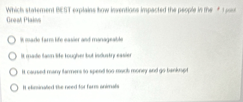 Which statement BEST explains how inventions impacted the people in the “ 1 pd
Great Plains
It made farm life easier and manageable
It made farm life tougher but industry easier
It caused many farmers to spend too much money and go bankrupt
It eliminated the need for farm animals