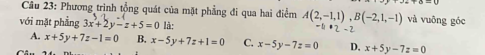 J2+6=0
Câu 23: Phương trình tổng quát của mặt phẳng đi qua hai điểm A(2,-1,1), B(-2,1,-1) và vuông góc
với mặt phẳng 3x+2y-z+5=0 là:
A. x+5y+7z-1=0 B. x-5y+7z+1=0 C. x-5y-7z=0 D. x+5y-7z=0