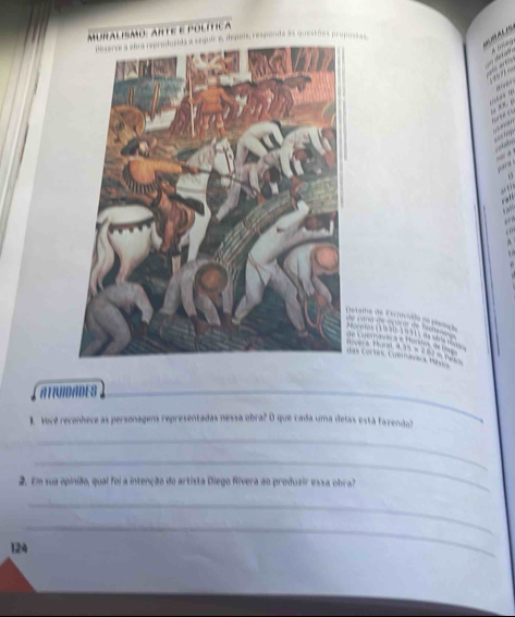 Aalpmo: Ante e política 
e depois; responda às questões propossas 

tame de Crovidle 

w a e Herk 
4 × 
Co es era a M 
ATNDADES 
_ 
1. Você reconhece as personagens representadas nessa obra? O que cada uma delas está faxendo? 
_ 
_ 
2. Em sua opinião, qual foi a intenção do artista Diego Rivera ao produzir essa obra? 
_ 
_
124