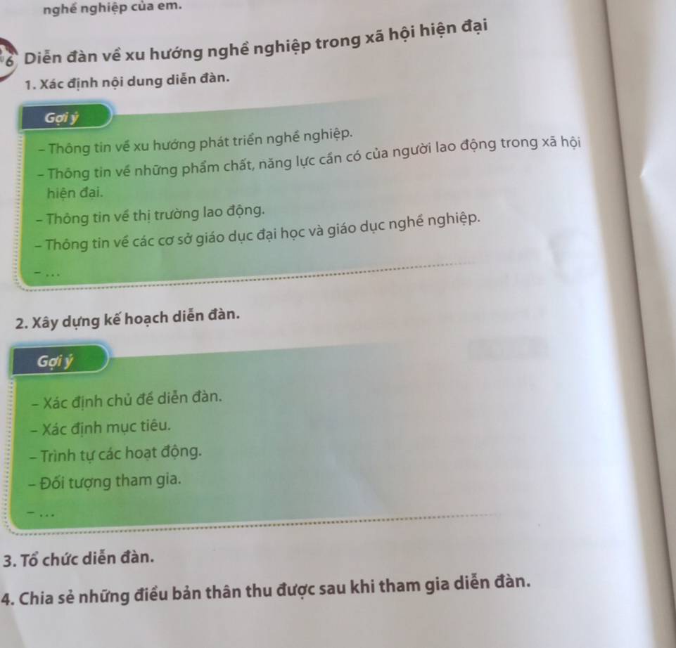 nghề nghiệp của em. 
ể Diễn đàn về xu hướng nghề nghiệp trong xã hội hiện đại 
1. Xác định nội dung diễn đàn. 
Gợi ý
- Thông tin về xu hướng phát triển nghề nghiệp. 
- Thông tin về những phẩm chất, năng lực cần có của người lao động trong xã hội 
hiện đai. 
- Thông tin về thị trường lao động. 
- Thông tin về các cơ sở giáo dục đại học và giáo dục nghề nghiệp. 
- , . . 
2. Xây dựng kế hoạch diễn đàn. 
Gợi ý
- Xác định chủ đế diễn đàn. 
- Xác định mục tiêu. 
- Trình tự các hoạt động. 
- Đối tượng tham gia. 
- . . . 
3. Tổ chức diễn đàn. 
4. Chia sẻ những điều bản thân thu được sau khi tham gia diễn đàn.