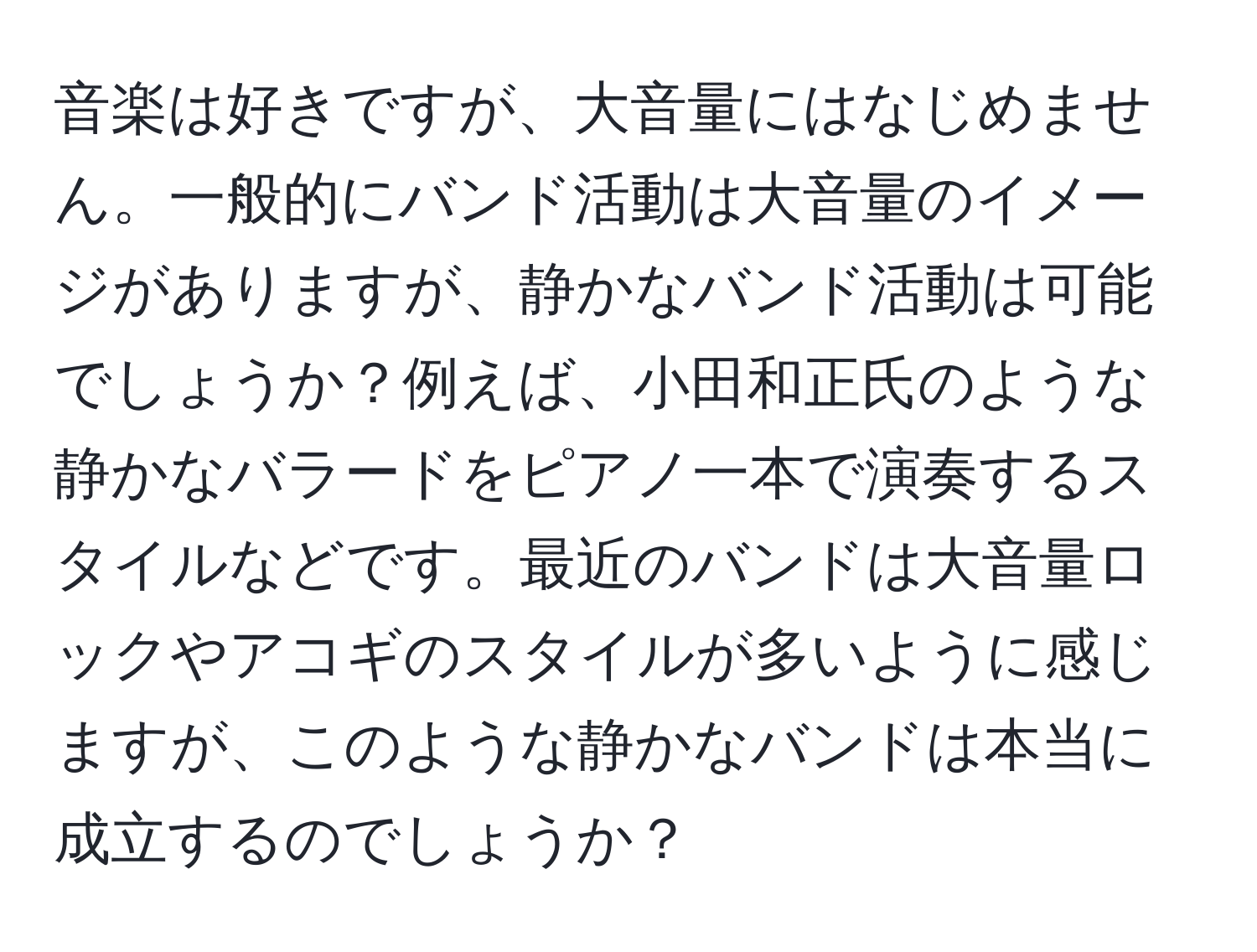 音楽は好きですが、大音量にはなじめません。一般的にバンド活動は大音量のイメージがありますが、静かなバンド活動は可能でしょうか？例えば、小田和正氏のような静かなバラードをピアノ一本で演奏するスタイルなどです。最近のバンドは大音量ロックやアコギのスタイルが多いように感じますが、このような静かなバンドは本当に成立するのでしょうか？