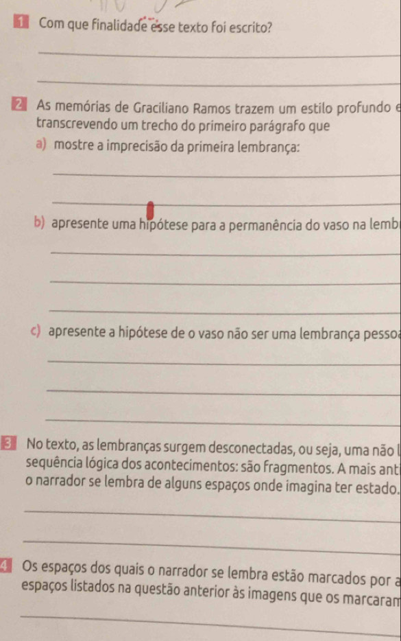 Com que finalidade esse texto foi escrito? 
_ 
_ 
2 As memórias de Graciliano Ramos trazem um estilo profundo e 
transcrevendo um trecho do primeiro parágrafo que 
a) mostre a imprecisão da primeira lembrança: 
_ 
_ 
b) apresente uma hipótese para a permanência do vaso na lemb 
_ 
_ 
_ 
c) apresente a hipótese de o vaso não ser uma lembrança pessoa 
_ 
_ 
_ 
No texto, as lembranças surgem desconectadas, ou seja, uma não l 
sequência lógica dos acontecimentos: são fragmentos. A mais ant 
o narrador se lembra de alguns espaços onde imagina ter estado. 
_ 
_ 
Os espaços dos quais o narrador se lembra estão marcados por a 
_ 
espaços listados na questão anterior às imagens que os marcaram