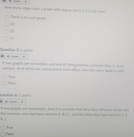 How many edges does a graph with degree set  1,2,3,3,5,8 have?
There is no such graph.
10
22
11
Question 5 (1 point)
= |Listen
If two graphs are isomorphic, and one of them contains a triangle (that is, three
vertices, all of which are connected to each other), then the other must as well.
True
False
Question 6 (1 point)
( Listen
If two graphs are isomorphic, then it is possible that they have different vertex sets
(for instance, one may have vertices A, B, C... and the other may have vertices 1. 2.
3...)
True
False