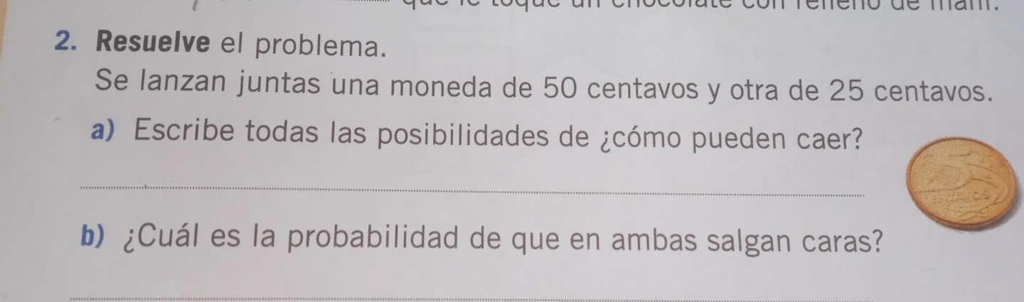 Resuelve el problema. 
Se lanzan juntas una moneda de 50 centavos y otra de 25 centavos. 
a) Escribe todas las posibilidades de ¿cómo pueden caer? 
_ 
b) ¿Cuál es la probabilidad de que en ambas salgan caras? 
_