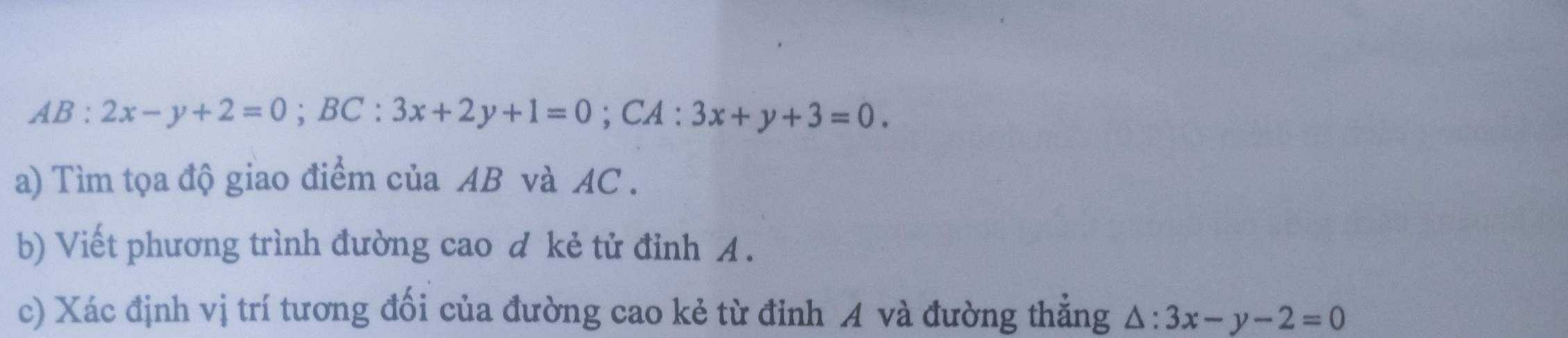 AB:2x-y+2=0; BC:3x+2y+1=0; CA : 3x+y+3=0. 
a) Tìm tọa độ giao điểm của AB và AC.
b) Viết phương trình đường cao d kẻ tử đỉnh A.
c) Xác định vị trí tương đối của đường cao kẻ từ đỉnh A và đường thẳng △ :3x-y-2=0