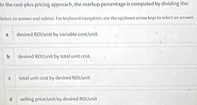 In the cost-plus pricing approach, the markup percentage is computed by dividing the:
Select an answer and submit. For keyboard navigation, use the up/down arrow keys to select an answer.
adesired ROl/unit by variable cost/unit.
b desired ROl/unit by total unit cost.
c total unit cost by desired ROI/unit
d selling price/unit by desired ROl/unit