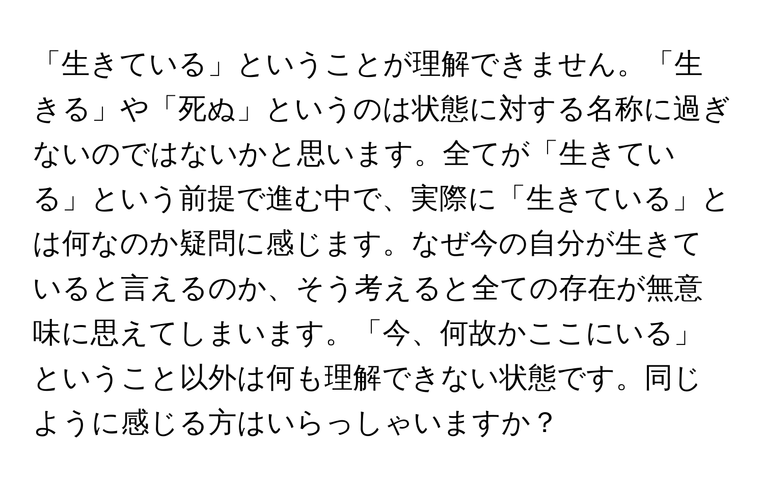 「生きている」ということが理解できません。「生きる」や「死ぬ」というのは状態に対する名称に過ぎないのではないかと思います。全てが「生きている」という前提で進む中で、実際に「生きている」とは何なのか疑問に感じます。なぜ今の自分が生きていると言えるのか、そう考えると全ての存在が無意味に思えてしまいます。「今、何故かここにいる」ということ以外は何も理解できない状態です。同じように感じる方はいらっしゃいますか？