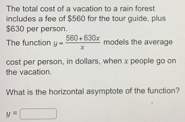 The total cost of a vacation to a rain forest
includes a fee of $560 for the tour guide, plus
$630 per person.
The function y= (560+630x)/x  models the average
cost per person, in dollars, when x people go on
the vacation.
What is the horizontal asymptote of the function?
y= □ □ □ □ □ □ □ 