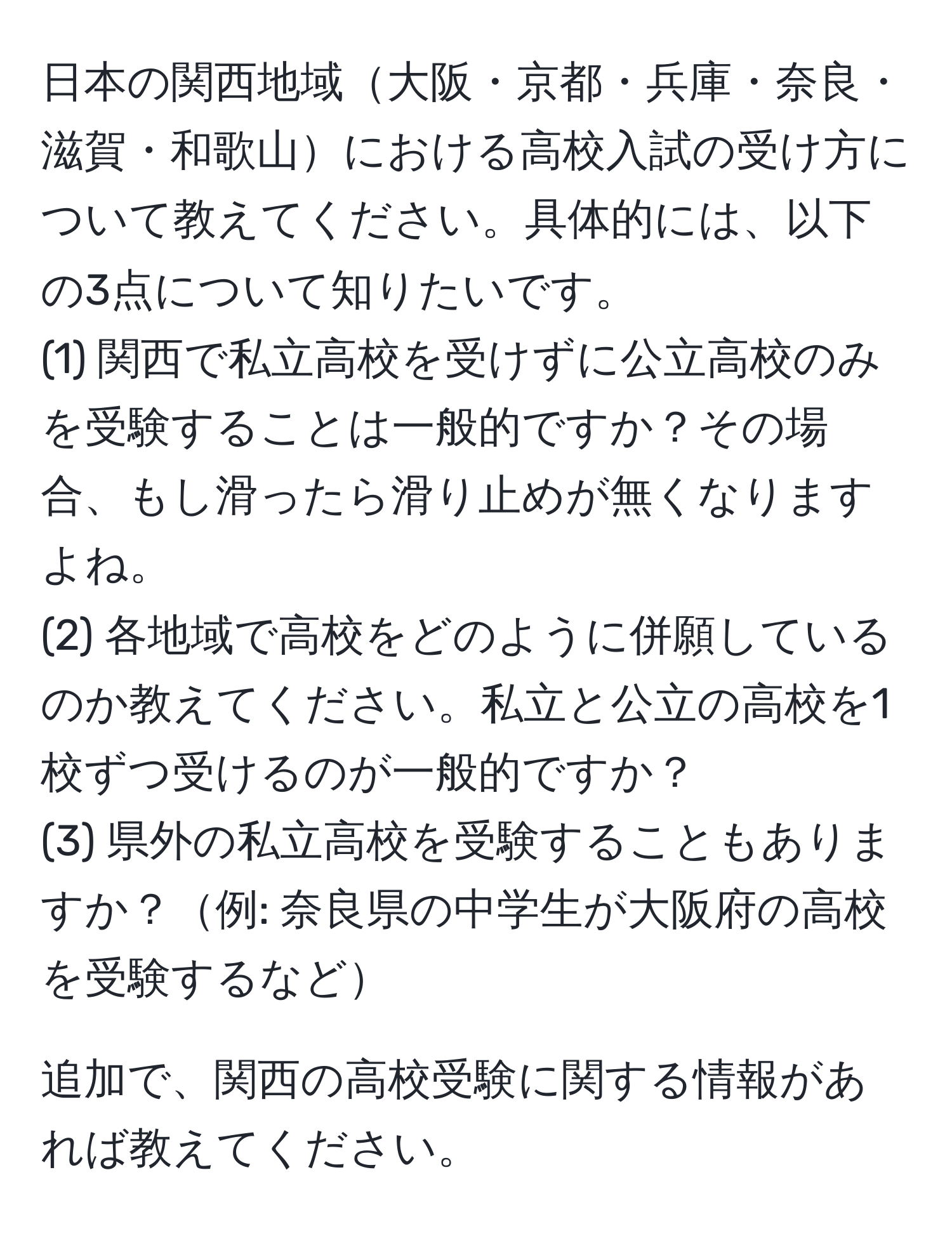 日本の関西地域大阪・京都・兵庫・奈良・滋賀・和歌山における高校入試の受け方について教えてください。具体的には、以下の3点について知りたいです。  
(1) 関西で私立高校を受けずに公立高校のみを受験することは一般的ですか？その場合、もし滑ったら滑り止めが無くなりますよね。  
(2) 各地域で高校をどのように併願しているのか教えてください。私立と公立の高校を1校ずつ受けるのが一般的ですか？  
(3) 県外の私立高校を受験することもありますか？例: 奈良県の中学生が大阪府の高校を受験するなど  

追加で、関西の高校受験に関する情報があれば教えてください。