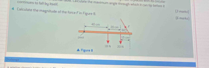 placed with its circular
al table. Calculate the maximum angle through which it can tip before it
continues to fall by itself, (3 marks)
4 Calculate the magnitude of the force F in Figure 8. (6 marks)
Challenge