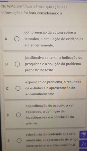 No texto científico, a hierarquização das
informações foi feita considerando a
compreensão da autora sobre a
A temática, a circulação de evidências
e o encerramento.
justificativa do tema, a indicação de
B pesquisas e a solução do problema
proposto no texto.
exposição do problema, o resultado
C de estudos e a apresentação de
encaminhamentos.
especificação do assunto a ser
explorado, a definição de
D
investigações e a conclusão da
análise.
relevância do conteúdo que será
E analisado, a repercussão de artigo
internacional e a discussão final.