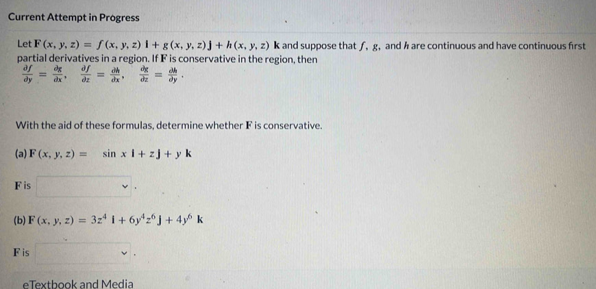 Current Attempt in Progress 
Let F(x,y,z)=f(x,y,z)i+g(x,y,z)j+h(x,y,z) k and suppose that ƒ, g, and h are continuous and have continuous first 
partial derivatives in a region. If F is conservative in the region, then
 partial f/partial y = partial g/partial x ,  partial f/partial z = partial h/partial x ,  partial g/partial z = partial h/partial y . 
With the aid of these formulas, determine whether F is conservative. 
(a) F(x,y,z)=sin xi+zj+yk
F is 
(b) F(x,y,z)=3z^4i+6y^4z^6j+4y^6k
F is 
eTextbook and Media