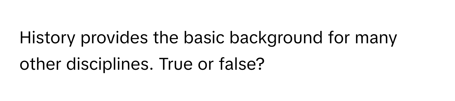 History provides the basic background for many other disciplines. True or false?