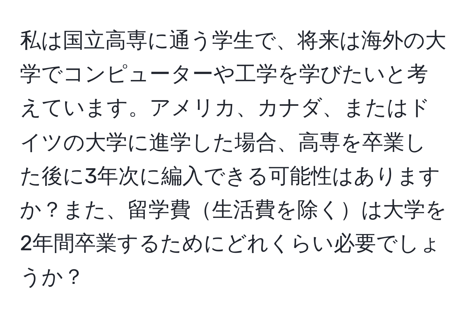 私は国立高専に通う学生で、将来は海外の大学でコンピューターや工学を学びたいと考えています。アメリカ、カナダ、またはドイツの大学に進学した場合、高専を卒業した後に3年次に編入できる可能性はありますか？また、留学費生活費を除くは大学を2年間卒業するためにどれくらい必要でしょうか？