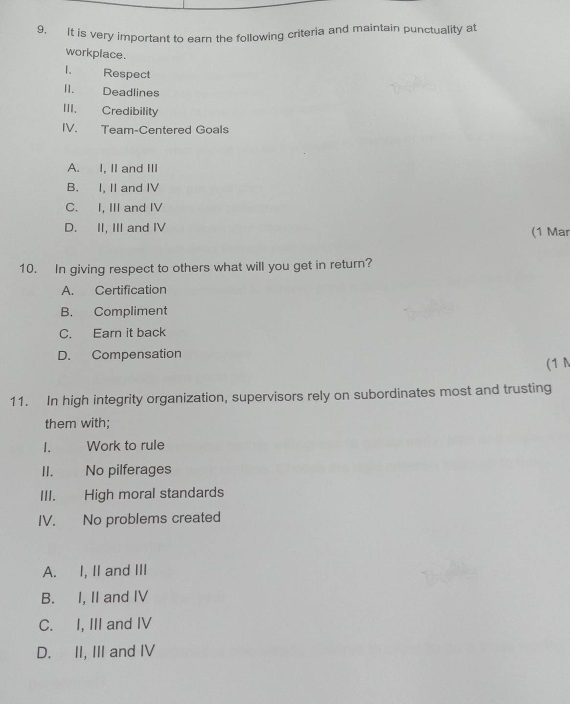 It is very important to earn the following criteria and maintain punctuality at
workplace.
1. Respect
II. Deadlines
III. Credibility
IV. Team-Centered Goals
A. I, II and III
B. I, II and IV
C. I, III and IV
D. II, III and IV
(1 Mar
10. In giving respect to others what will you get in return?
A. Certification
B. Compliment
C. Earn it back
D. Compensation
(1 N
11. In high integrity organization, supervisors rely on subordinates most and trusting
them with;
1. Work to rule
II. No pilferages
III. High moral standards
IV. No problems created
A. I, II and III
B. I, II and IV
C. I, III and IV
D. II, III and IV