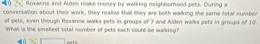 Roxanne and Aiden make money by walking neighborhood pets. During a 
conversation about their work, they realize that they are both walking the same total number 
of pets, even though Roxanne walks pets in groups of 7 and Aiden walks pets in groups of 10. 
What is the smallest total number of pets each could be walking?
32□ ne t s