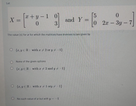 Let
X=beginbmatrix x+y-1&0 0&3endbmatrix and Y=beginbmatrix 5&0 0&2x-3y-7endbmatrix
The value (s) for æ for which the matrices have inverses is/are given by
 x,y∈ R : with x+2 or y!= -1
None of the given options
 x,y∈ R : with x!= 2 and y!= -1
 x,y∈ R : with x!= 1ory!= -1
No such value of æbut with y=-1