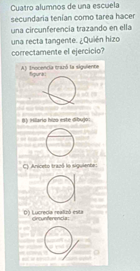 Cuatro alumnos de una escuela
secundaria tenían como tarea hacer
una circunferencía trazando en ella
una recta tangente. ¿Quién hizo
correctamente el ejercicio?
A) Inocencia trazó la sigulente
figua:
B) Hilario hizo este dibujo:
C) Aniceto trazó lo siguiente:
D) Lucrecia realizó esta
Circunferencia: