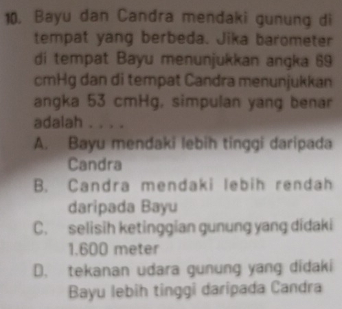 Bayu dan Candra mendaki gunung di
tempat yang berbeda. Jika barometer
di tempat Bayu menunjukkan angka 69
cmHg dan di tempat Candra menunjukkan
angka 53 cmHg, simpulan yang benar
adalah . . . .
A. Bayu mendaki lebih tinggi daripada
Candra
B. Candra mendaki lebih rendah
daripada Bayu
C. selisih ketinggian gunung yang didaki
1.600 meter
D. tekanan udara gunung yang didaki
Bayu lebih tinggi daripada Candra