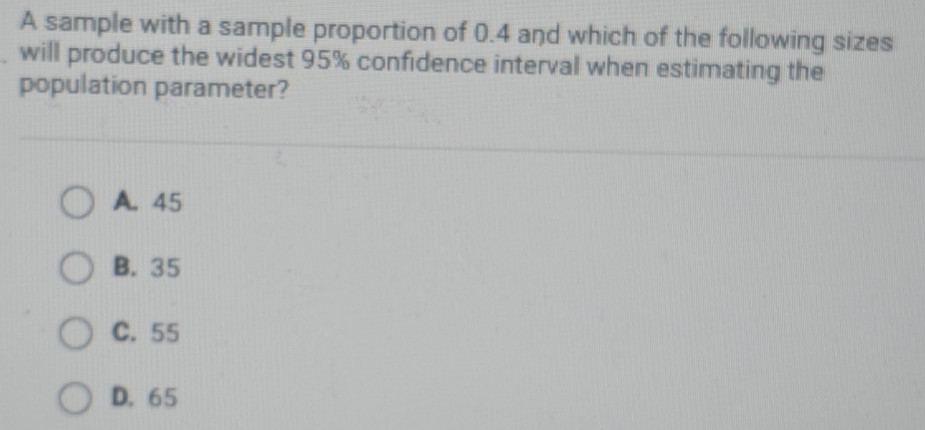 A sample with a sample proportion of 0.4 and which of the following sizes
will produce the widest 95% confidence interval when estimating the
population parameter?
A. 45
B. 35
C. 55
D. 65