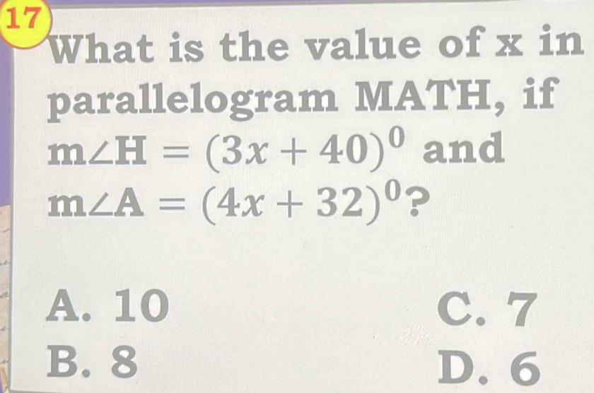 What is the value of x in
parallelogram MATH, if
m∠ H=(3x+40)^circ  and
m∠ A=(4x+32)^circ  ?
A. 10 C. 7
B. 8 D. 6