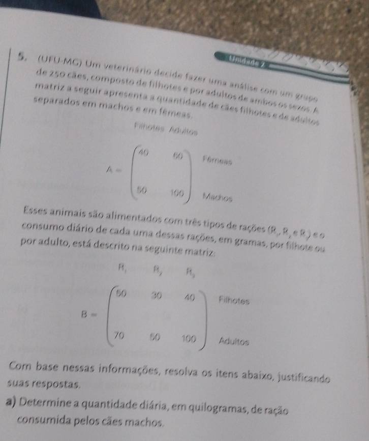Unidade 
5. (UFU-MG) Um veterinário decide fazer uma análise com um grupo 
de 250 cães, composto de filhotes e por adultos de ambos os sezos. A 
matriz a seguir apresenta a quantidade de cães filhotes e de adultos 
separados em machos e em fêmeas. 
Filhotes Ádultes
K=beginpmatrix 49&69 y_0&y_0endpmatrix
Fêmess 
Machos 
Esses animais são alimentados com três tipos de rações (R,R,eR)
consumo diário de cada uma dessas rações, em gramas, por filhote ou 
por adulto, está descrito na seguinte matriz:
R_1 R_2 R_1
B=beginpmatrix 56&30&49 &&y_0&y_0endpmatrix
Filhotes 
Adultos 
Com base nessas informações, resolva os itens abaixo, justificando 
suas respostas. 
a) Determine a quantidade diária, em quilogramas, de ração 
consumida pelos cães machos.