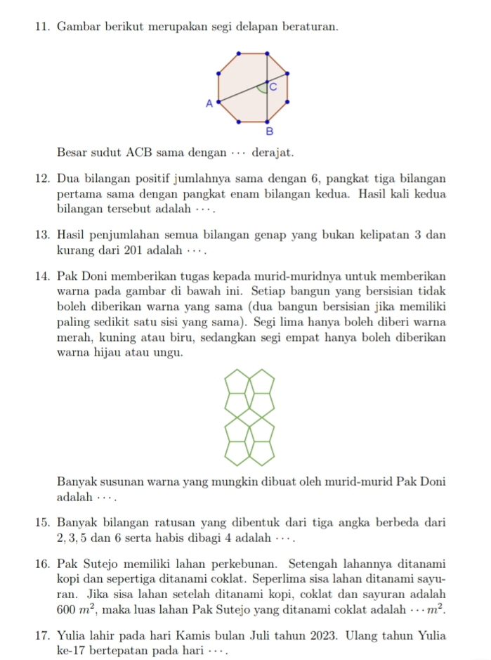 Gambar berikut merupakan segi delapan beraturan.
Besar sudut ACB sama dengan ··· derajat.
12. Dua bilangan positif jumlahnya sama dengan 6, pangkat tiga bilangan
pertama sama dengan pangkat enam bilangan kedua. Hasil kali kedua
bilangan tersebut adalah · · ·.
13. Hasil penjumlahan semua bilangan genap yang bukan kelipatan 3 dan
kurang dari 201 adalah · ·· .
14. Pak Doni memberikan tugas kepada murid-muridnya untuk memberikan
warna pada gambar di bawah ini. Setiap bangun yang bersisian tidak
boleh diberikan warna yang sama (dua bangun bersisian jika memiliki
paling sedikit satu sisi yang sama). Segi lima hanya boleh diberi warna
merah, kuning atau biru, sedangkan segi empat hanya boleh diberikan
warna hijau atau ungu.
Banyak susunan warna yang mungkin dibuat oleh murid-murid Pak Doni
adalah · · · .
15. Banyak bilangan ratusan yang dibentuk dari tiga angka berbeda dari
2, 3,5 dan 6 serta habis dibagi 4 adalah · · · .
16. Pak Sutejo memiliki lahan perkebunan. Setengah lahannya ditanami
kopi dan sepertiga ditanami coklat. Seperlima sisa lahan ditanami sayu-
ran. Jika sisa lahan setelah ditanami kopi, coklat dan sayuran adalah
600m^2 , maka luas lahan Pak Sutejo yang ditanami coklat adalah ·s m^2.
17. Yulia lahir pada hari Kamis bulan Juli tahun 2023. Ulang tahun Yulia
ke-17 bertepatan pada hari · · .