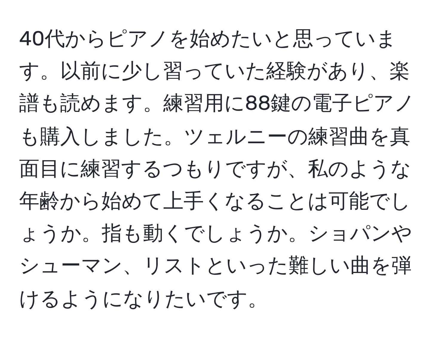 40代からピアノを始めたいと思っています。以前に少し習っていた経験があり、楽譜も読めます。練習用に88鍵の電子ピアノも購入しました。ツェルニーの練習曲を真面目に練習するつもりですが、私のような年齢から始めて上手くなることは可能でしょうか。指も動くでしょうか。ショパンやシューマン、リストといった難しい曲を弾けるようになりたいです。