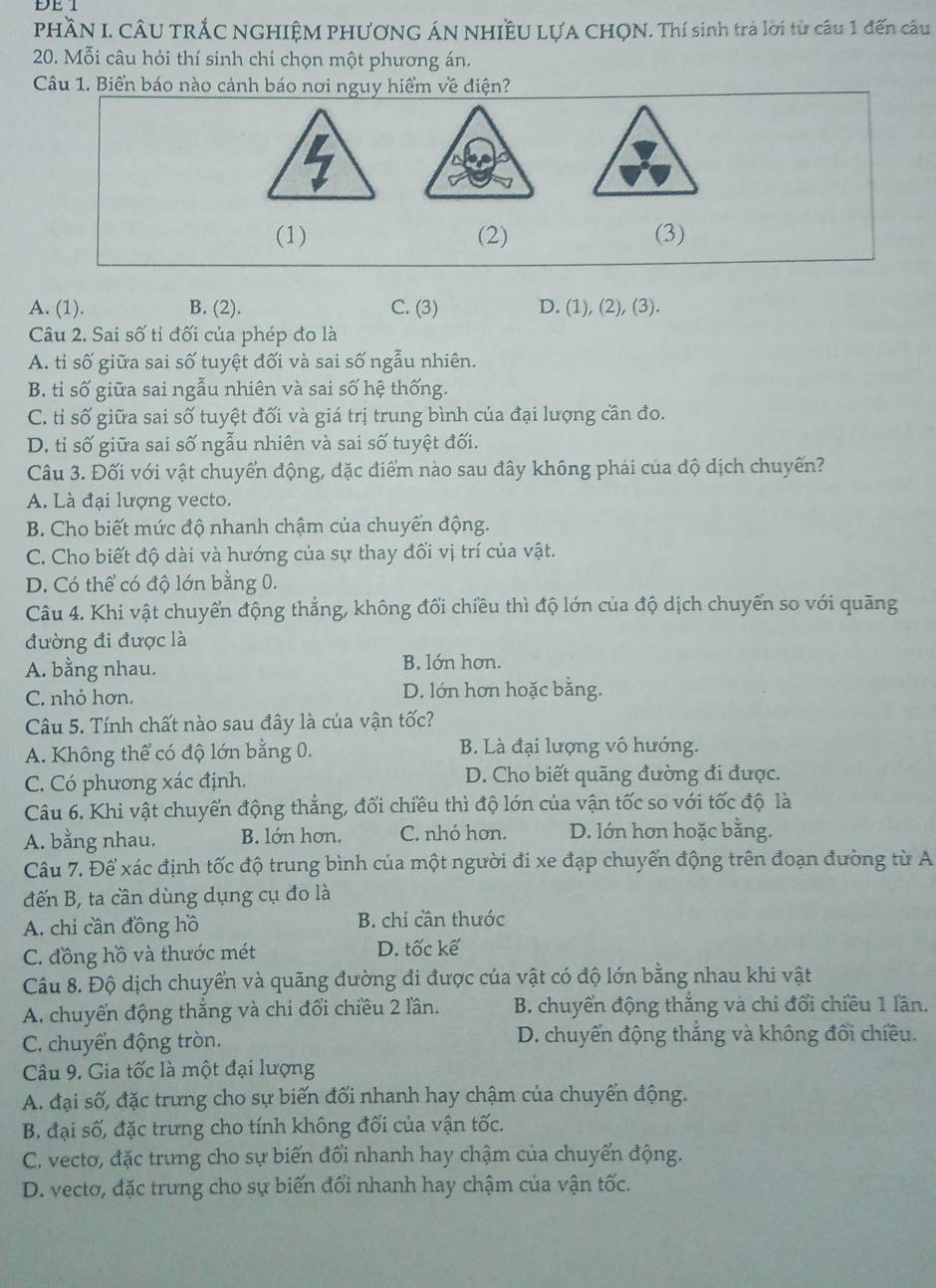 ĐE I
PHÀN I. CÂU TRÁC NGHIỆM PHƯƠNG ÁN NHIÊU LƯA CHQN. Thí sinh trả lời từ câu 1 đến câu
20. Mỗi câu hỏi thí sinh chi chọn một phương án.
Câu 1. Biển báo nào cảnh báo nơi nguy hiểm về điện?
(1) (2) (3)
A. (1). B. (2). C. (3) D. (1), (2), (3).
Câu 2. Sai số tỉ đối của phép đo là
A. tỉ số giữa sai số tuyệt đối và sai số ngẫu nhiên.
B. tỉ số giữa sai ngẫu nhiên và sai số hệ thống.
C. tỉ số giữa sai số tuyệt đối và giá trị trung bình của đại lượng cần đo.
D. tỉ số giữa sai số ngẫu nhiên và sai số tuyệt đối.
Câu 3. Đối với vật chuyển động, dặc điểm nào sau đây không phải của độ dịch chuyển?
A. Là đại lượng vecto.
B. Cho biết mức độ nhanh chậm của chuyến động.
C. Cho biết độ dài và hướng của sự thay đối vị trí của vật.
D. Có thể có độ lớn bằng 0.
Câu 4. Khi vật chuyển động thắng, không đổi chiều thì độ lớn của độ dịch chuyển so với quãng
đường đi được là
A. bằng nhau. B. lớn hơn.
C. nhỏ hơn. D. lớn hơn hoặc bằng.
Câu 5. Tính chất nào sau đây là của vận tốc?
A. Không thể có độ lớn bằng 0. B. Là đại lượng vô hướng.
C. Có phương xác định. D. Cho biết quãng đường đi được.
Câu 6. Khi vật chuyển động thắng, đối chiều thì độ lớn của vận tốc so với tốc độ là
A. bằng nhau. B. lớn hơn. C. nhỏ hơn. D. lớn hơn hoặc bằng.
Câu 7. Để xác định tốc độ trung bình của một người đi xe đạp chuyển động trên đoạn đường từ A
đến B, ta cần dùng dụng cụ đo là
A. chi cần đồng hồ  B. chỉ cần thước
C. đồng hồ và thước mét D. tốc kế
Câu 8. Độ dịch chuyển và quãng đường đi được của vật có độ lớn bằng nhau khi vật
A. chuyển động thẳng và chi đổi chiều 2 lần. B. chuyển động thắng và chỉ đổi chiều 1 lần.
C. chuyển động tròn. D. chuyển động thắng và không đối chiều.
Câu 9. Gia tốc là một đại lượng
A. đại số, đặc trưng cho sự biến đối nhanh hay chậm của chuyển động.
B. đại số, đặc trưng cho tính không đối của vận tốc.
C. vecto, đặc trưng cho sự biến đổi nhanh hay chậm của chuyển động.
D. vecto, đặc trưng cho sự biến đổi nhanh hay chậm của vận tốc.