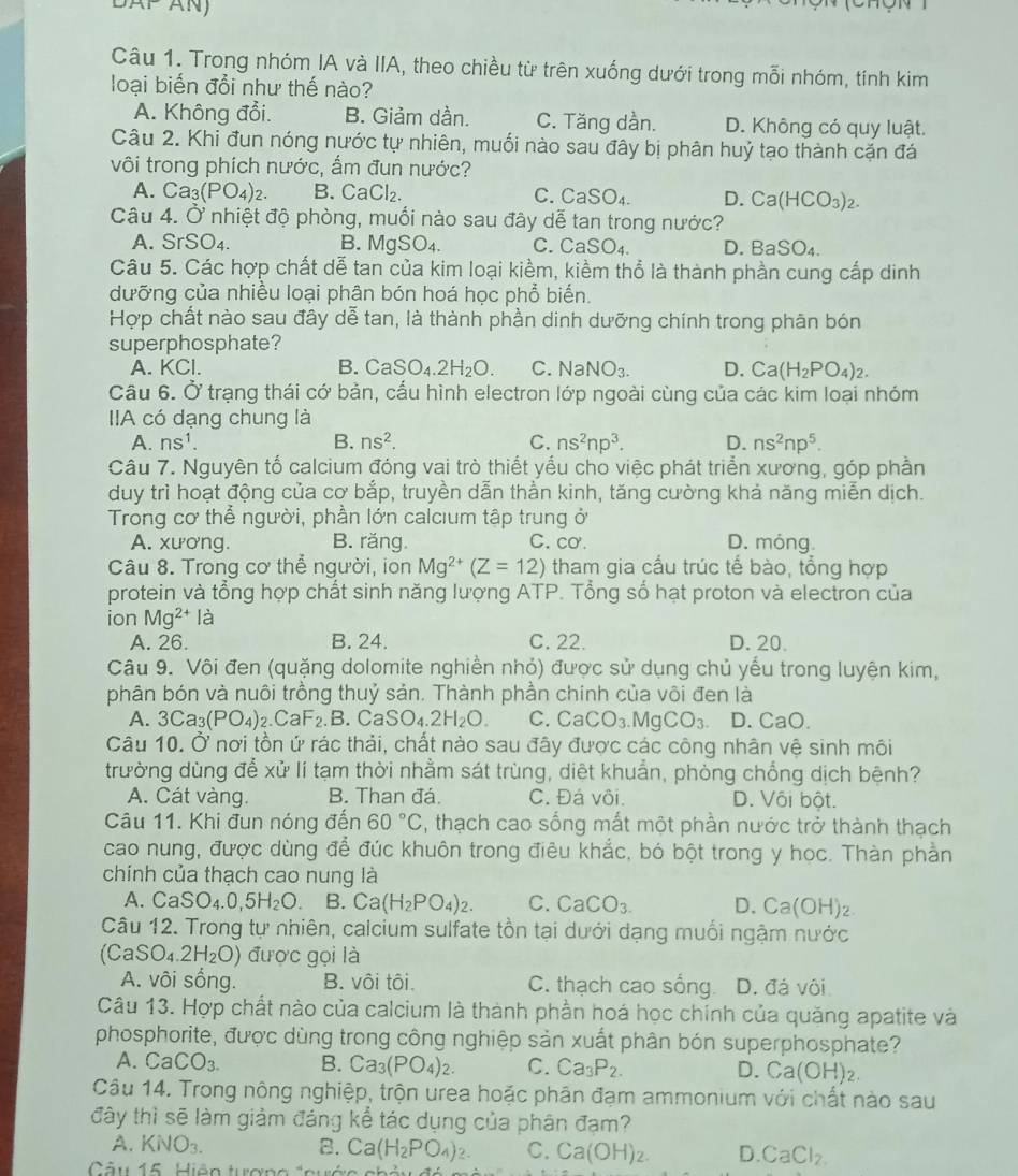 Trong nhóm IA và IIA, theo chiều từ trên xuống dưới trong mỗi nhóm, tính kim
loại biến đổi như thế nào?
A. Không đổi. B. Giảm dần. C. Tăng dần. D. Không có quy luật.
Câu 2. Khi đun nóng nước tự nhiên, muối nào sau đây bị phân huỷ tạo thành cặn đá
vôi trong phích nước, ẩm đun nước?
A. Ca_3(PO_4)_2. B. CaCl_2. C. CaSO_4. D. Ca(HCO_3)_2.
Câu 4. Ở nhiệt độ phòng, muối nào sau đây dễ tan trong nước?
A. SrSO₄. B. M gSO_4. C. CaSO_4 D. Ba 60
Câu 5. Các hợp chất dễ tan của kim loại kiềm, kiềm thổ là thành phần cung cấp dinh
dưỡng của nhiều loại phân bón hoá học phổ biến.
Hợp chất nào sau đây dễ tan, là thành phần dinh dưỡng chính trong phân bón
superphosphate?
A. KCl. B. CaSO_4.2H_2O. C. NaNO_3. D. Ca(H_2PO_4)_2.
Câu 6. Ở trạng thái cớ bản, cấu hình electron lớp ngoài cùng của các kim loại nhóm
IIA có dạng chung là
A. ns^1. B. ns^2. C. ns^2np^3. D. ns^2np^5.
Câu 7. Nguyên tố calcium đóng vai trò thiết yểu cho việc phát triển xương, góp phần
duy trì hoạt động của cơ bắp, truyền dẫn thần kinh, tăng cường khả năng miễn dịch.
Trong cơ thể người, phần lớn calcium tập trung ở
A. xương. B. răng C. CO'. D. móng.
Câu 8. Trong cơ thể người, ion Mg^(2+)(Z=12) tham gia cấu trúc tế bào, tổng hợp
protein và tổng hợp chất sinh năng lượng ATP. Tổng số hạt proton và electron của
ion Mg^(2+)Ia
A. 26. B. 24. C. 22. D. 20.
Câu 9. Vôi đen (quặng dolomite nghiền nhỏ) được sử dụng chủ yếu trong luyện kim,
phân bón và nuôi trồng thuỷ sản. Thành phần chính của vôi đen là
A. 3Ca_3(PO_4).C. aF_2 B. C aSO_4.2H_2O. C. CaCO_3.MgCO_3. D. CaO.
Câu 10. Ở nơi tồn ứ rác thải, chất nào sau đây được các công nhân vệ sinh môi
trường dùng để xử lí tạm thời nhằm sát trùng, diệt khuẩn, phòng chống dịch bệnh?
A. Cát vàng. B. Than đá. C. Đá vôi. D. Vôi bột.
Câu 11. Khi đun nóng đến 60°C , thạch cao sống mắt một phần nước trở thành thạch
cao nung, được dùng để đúc khuôn trong điêu khắc, bó bột trong y học. Thàn phần
chính của thạch cao nung là
A. CaSO_4.0,5H_2O B. Ca(H_2PO_4)_2. C. CaCO_3. D. Ca(OH)_2.
Câu 12. Trong tự nhiên, calcium sulfate tồn tại dưới dạng muối ngậm nước
(CaSO_4.2H_2O) được gọi là
A. vôi sống. B. vôi tôi. C. thạch cao sống. D. đá vôi
Câu 13. Hợp chất nào của calcium là thành phần hoá học chính của quăng apatite và
phosphorite, được dùng trong công nghiệp sản xuất phân bón superphosphate?
A. CaCO_3. B. Ca_3(PO_4)_2. C. Ca_3P_2. D. Ca(OH)_2.
Câu 14. Trong nông nghiệp, trộn urea hoặc phân đạm ammonium với chất nào sau
đây thì sẽ làm giảm đáng kể tác dụng của phân đạm?
A. KNO_3. B. Ca(H_2PO_4)_2. C. Ca(OH)_2. D. CaCl_2.
Câu 15  Hiện turợng tnướn c h