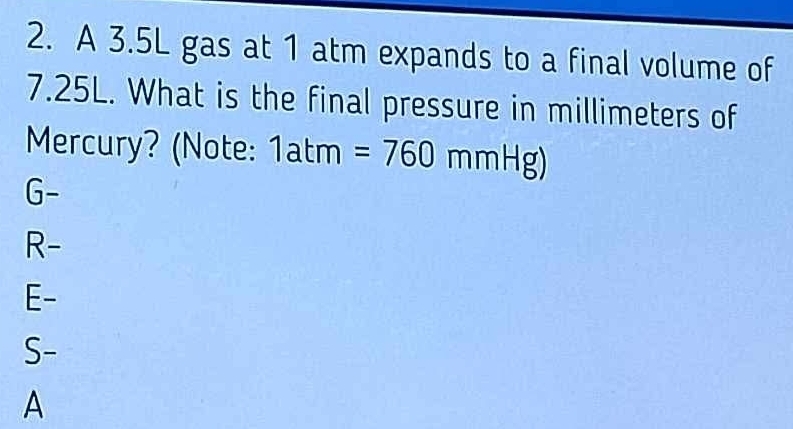 A 3.5L gas at 1 atm expands to a final volume of
7.25L. What is the final pressure in millimeters of
Mercury? (Note: 1atm=760mmHg)
∩
6
R-
E-
S-
A