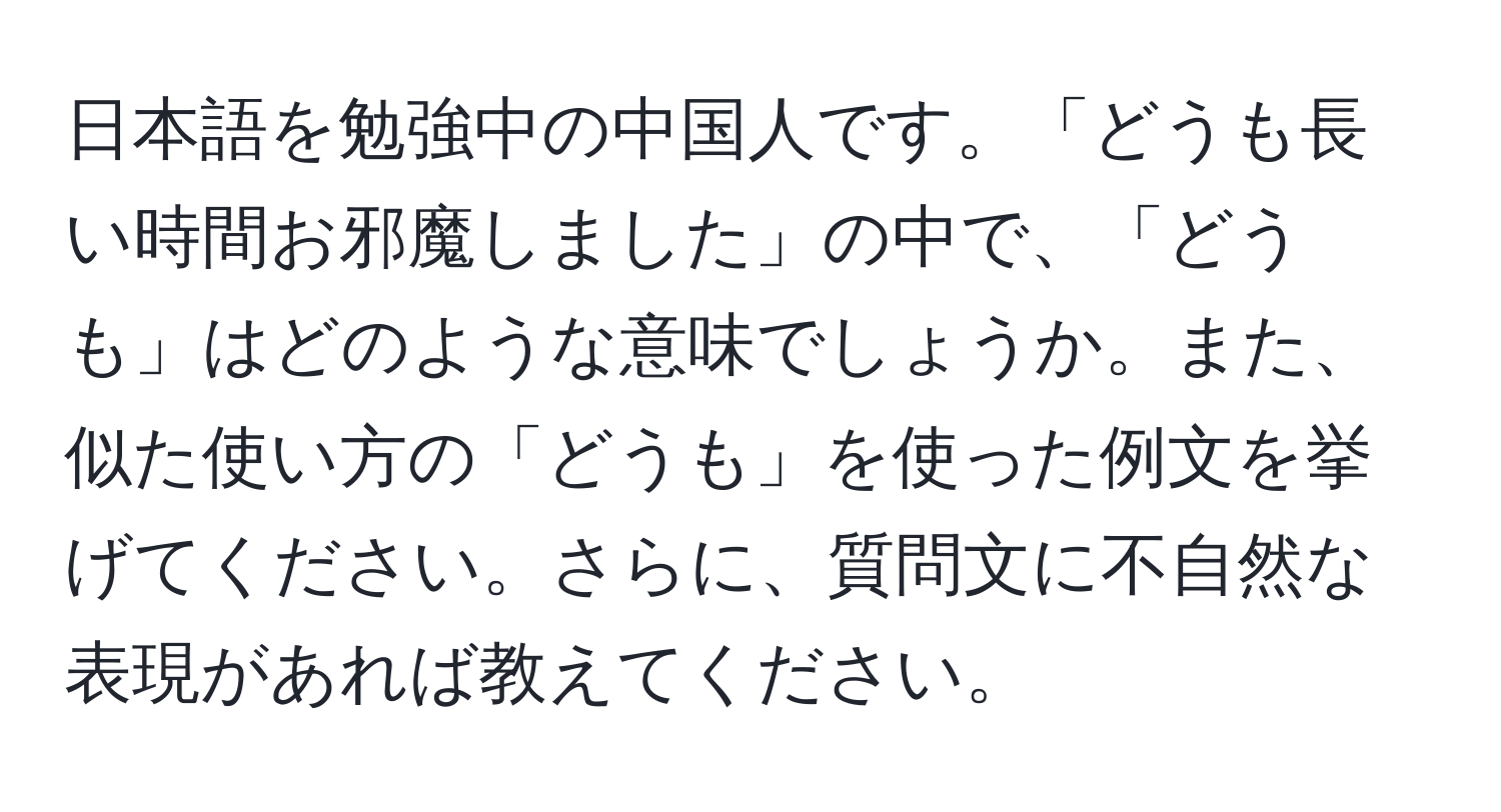 日本語を勉強中の中国人です。「どうも長い時間お邪魔しました」の中で、「どうも」はどのような意味でしょうか。また、似た使い方の「どうも」を使った例文を挙げてください。さらに、質問文に不自然な表現があれば教えてください。