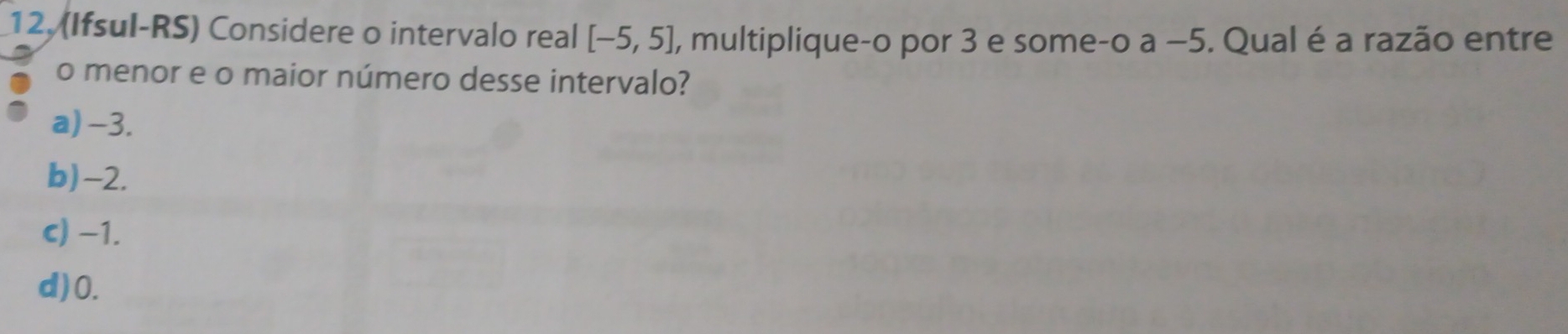 12, (Ifsul-RS) Considere o intervalo real [-5,5] , multiplique-o por 3 e some-o a −5. Qual é a razão entre
o menor e o maior número desse intervalo?
a) -3.
b) -2.
c) −1.
d) 0.