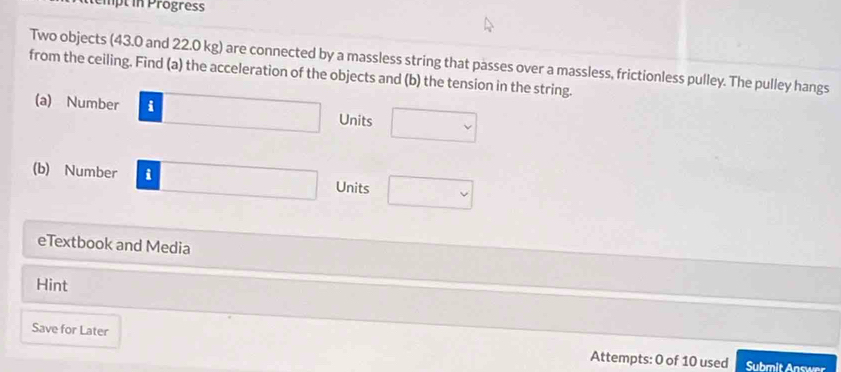 Pipt in Progress 
Two objects (43.0 and 22.0 kg) are connected by a massless string that passes over a massless, frictionless pulley. The pulley hangs 
from the ceiling. Find (a) the acceleration of the objects and (b) the tension in the string. 
(a) Number i frac  Units □  
(b) Number i Units  1/2 
eTextbook and Media 
Hint 
Save for Later Attempts: 0 of 10 used 
Submit Answer