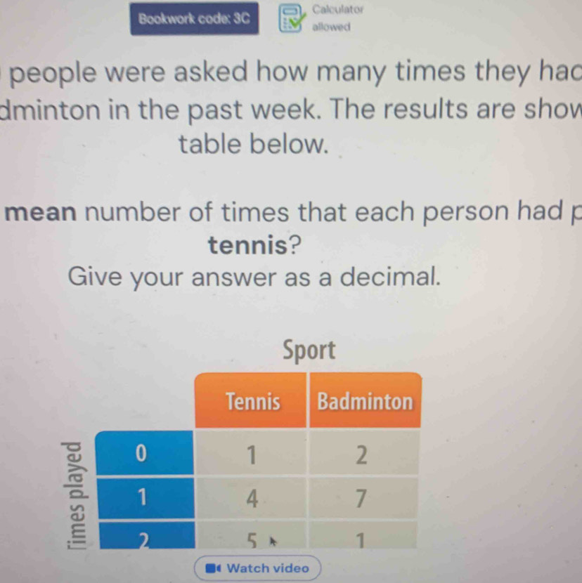 Calculator 
Bookwork code: 3C allowed 
people were asked how many times they had 
dminton in the past week. The results are show 
table below. 
mean number of times that each person had p
tennis? 
Give your answer as a decimal. 
Sport 
Watch video