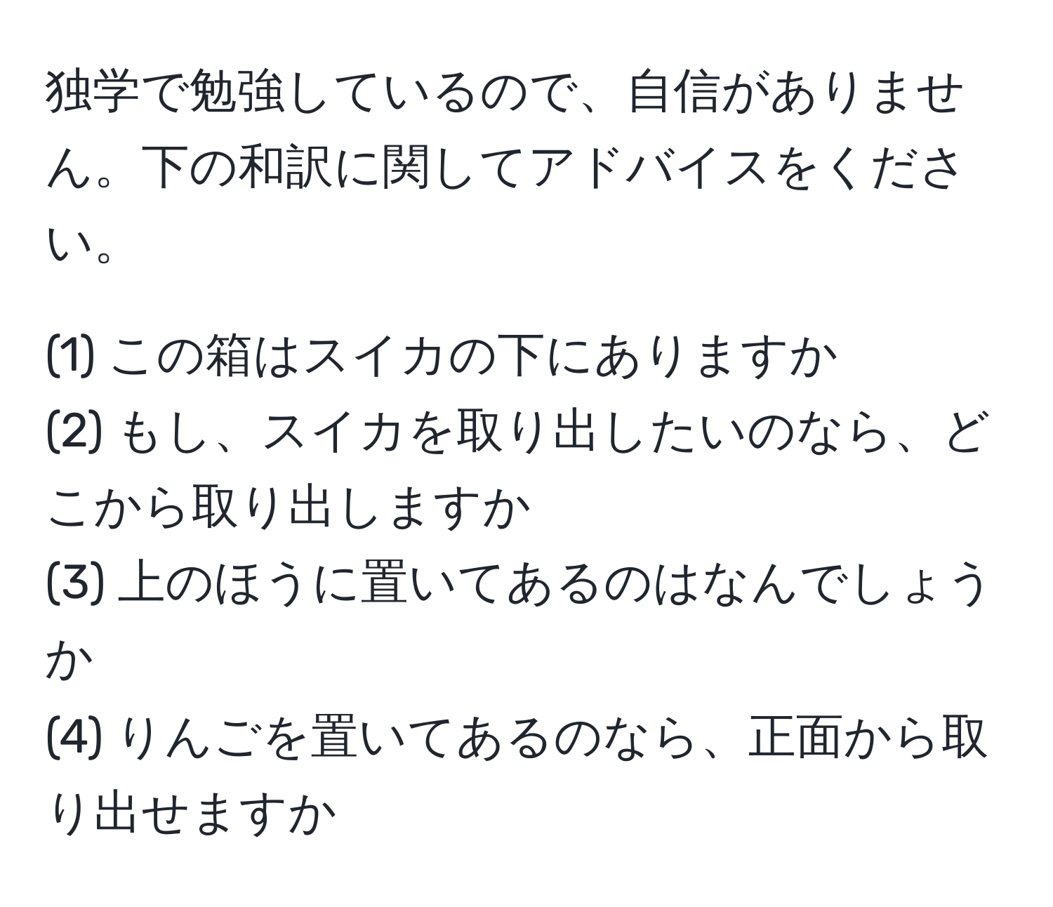 独学で勉強しているので、自信がありません。下の和訳に関してアドバイスをください。  

(1) この箱はスイカの下にありますか  
(2) もし、スイカを取り出したいのなら、どこから取り出しますか  
(3) 上のほうに置いてあるのはなんでしょうか  
(4) りんごを置いてあるのなら、正面から取り出せますか